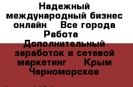 Надежный международный бизнес-онлайн. - Все города Работа » Дополнительный заработок и сетевой маркетинг   . Крым,Черноморское